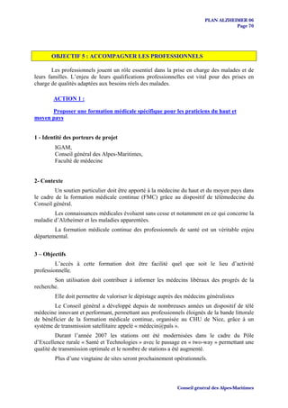 PLAN ALZHEIMER 06
                                                                                    Page 70




       OBJECTIF 5 : ACCOMPAGNER LES PROFESSIONNELS

        Les professionnels jouent un rôle essentiel dans la prise en charge des malades et de
leurs familles. L’enjeu de leurs qualifications professionnelles est vital pour des prises en
charge de qualités adaptées aux besoins réels des malades.

        ACTION 1 :

      Proposer une formation médicale spécifique pour les praticiens du haut et
moyen pays


1 - Identité des porteurs de projet
        IGAM,
        Conseil général des Alpes-Maritimes,
        Faculté de médecine


2- Contexte
         Un soutien particulier doit être apporté à la médecine du haut et du moyen pays dans
le cadre de la formation médicale continue (FMC) grâce au dispositif de télémedecine du
Conseil général.
        Les connaissances médicales évoluent sans cesse et notamment en ce qui concerne la
maladie d’Alzheimer et les maladies apparentées.
        La formation médicale continue des professionnels de santé est un véritable enjeu
départemental.


3 – Objectifs
         L’accès à cette formation doit être facilité quel que soit le lieu d’activité
professionnelle.
        Son utilisation doit contribuer à informer les médecins libéraux des progrès de la
recherche.
        Elle doit permettre de valoriser le dépistage auprès des médecins généralistes
        Le Conseil général a développé depuis de nombreuses années un dispositif de télé
médecine innovant et performant, permettant aux professionnels éloignés de la bande littorale
de bénéficier de la formation médicale continue, organisée au CHU de Nice, grâce à un
système de transmission satellitaire appelé « médecin@païs ».
         Durant l’année 2007 les stations ont été modernisées dans le cadre du Pôle
d’Excellence rurale « Santé et Technologies » avec le passage en « two-way » permettant une
qualité de transmission optimale et le nombre de stations a été augmenté.
        Plus d’une vingtaine de sites seront prochainement opérationnels.




                                                             Conseil général des Alpes-Maritimes
 
