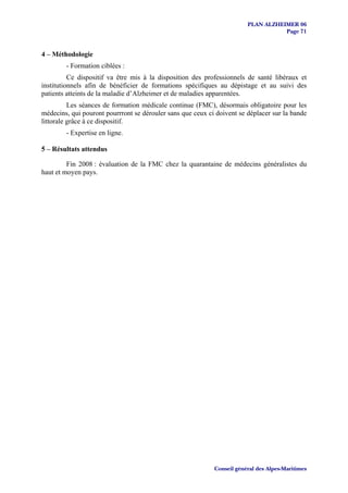 PLAN ALZHEIMER 06
                                                                                   Page 71


4 – Méthodologie
        - Formation ciblées :
          Ce dispositif va être mis à la disposition des professionnels de santé libéraux et
institutionnels afin de bénéficier de formations spécifiques au dépistage et au suivi des
patients atteints de la maladie d’Alzheimer et de maladies apparentées.
          Les séances de formation médicale continue (FMC), désormais obligatoire pour les
médecins, qui pouront pourrront se dérouler sans que ceux ci doivent se déplacer sur la bande
littorale grâce à ce dispositif.
        - Expertise en ligne.

5 – Résultats attendus

         Fin 2008 : évaluation de la FMC chez la quarantaine de médecins généralistes du
haut et moyen pays.




                                                            Conseil général des Alpes-Maritimes
 