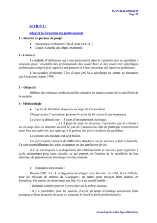 PLAN ALZHEIMER 06
                                                                                     Page 72



        ACTION 2 :

        Adapter la formation des professionnels
1 – Identité du porteur de projet
         •   Association Alzheimer Côte d’Azur (A.C.A.),
         •   Conseil Général des Alpes-Maritimes

2 - Contexte
         La maladie d’Alzheimer qui a une particularité dans le « prendre soin au quotidien »
nécessite pour l’ensemble des professionnels des savoir faire et des savoir être spécifiques
parfaitement adaptés pour apporter aux patients et à leur entourage des réponses pertinentes.
         L’Association Alzheimer Côte d’Azur (ACA) a développé un centre de formation
qui fonctionne depuis 1998.


3 – Objectifs
        Diffuser des pratiques professionnelles adaptées en tenant compte de la spécificité de
la maladie.

4 - Méthodologie
         •   Cycles de formation dispensés au siège de l’association
         Chaque année, l’association propose 4 cycles de formation (1 par trimestre).
         Le cycle se déroule sur : - 3 jours d’enseignement théorique,
                               - 2 à 3 jours de mise en situation, c’est-à-dire que le « formé »
est en stage dans la structure accueil de jour de l’association, afin de participer concrètement
aussi bien aux activités, aux repas qu’à la gestion des petits incidents du quotidien.
         Le contenu des modules est déjà réalisé.
         Les participants viennent de différentes structures ou de services d’aide à domicile.
Ce sont essentiellement des aides soignantes ou des auxiliaires de vie.
         A.C.A. est toujours à la disposition des établissements et services pour organiser 1
cycle uniquement pour leurs salariés, ce qui permet, en fonction de la spécificité de leur
structure, de personnaliser davantage les interventions.


         •   Formation intra muros :
        Depuis 2005, A.C.A. a largement développé cette formule. En effet, il est difficile,
pour les maisons de retraite, de « dégager » du temps pour envoyer leurs salariés en
formation. Par contre, en intervenant sur site, il y a un double intérêt :
         - plusieurs salariés peuvent y participer sur le même créneau,
         - il y a possibilité, pour les salariés, d’avoir un temps d’échange concernant leurs
pratiques et leurs ressentis en ayant en commun le lieu d’activité professionnelle.




                                                              Conseil général des Alpes-Maritimes
 