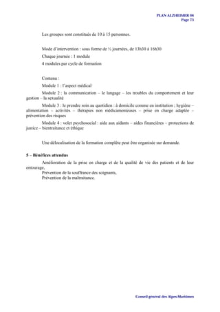 PLAN ALZHEIMER 06
                                                                                    Page 73


        Les groupes sont constitués de 10 à 15 personnes.


        Mode d’intervention : sous forme de ½ journées, de 13h30 à 16h30
        Chaque journée : 1 module
        4 modules par cycle de formation


        Contenu :
        Module 1 : l’aspect médical
         Module 2 : la communication – le langage – les troubles du comportement et leur
gestion – la sexualité
         Module 3 : le prendre soin au quotidien : à domicile comme en institution ; hygiène –
alimentation – activités – thérapies non médicamenteuses – prise en charge adaptée –
prévention des risques
          Module 4 : volet psychosocial : aide aux aidants – aides financières – protections de
justice – bientraitance et éthique


        Une délocalisation de la formation complète peut être organisée sur demande.

5 – Bénéfices attendus
        Amélioration de la prise en charge et de la qualité de vie des patients et de leur
entourage,
        Prévention de la souffrance des soignants,
        Prévention de la maltraitance.




                                                             Conseil général des Alpes-Maritimes
 