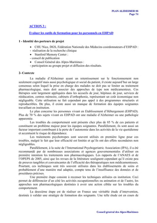 PLAN ALZHEIMER 06
                                                                                       Page 74



        ACTION 3 :

        Evaluer les outils de formation pour les personnels en EHPAD

1 - Identité des porteurs de projet
         • CHU Nice, DGS, Fédération Nationale des Médecins coordonnateurs d’EHPAD :
         - réalisation de la recherche clinique
         • Stanford Memory Center :
         - conseil de publication
         • Conseil Général des Alpes-Maritimes :
         - participation au groupe projet et diffusion des résultats.

2- Contexte
          La maladie d’Alzheimer ayant un retentissement sur le fonctionnement non
seulement cognitif mais aussi psychologique et social du patient, il existe aujourd’hui un large
consensus selon lequel la prise en charge des malades ne doit pas se limiter au traitement
pharmacologique, mais doit associer des approches de type non médicamenteux. Ces
thérapies sont largement appliquées dans les accueils de jour, hôpitaux de jour, services de
rééducation, centres mémoire, cabinets d’orthophonie, représentant un coût économique non
négligeable. Cette utilisation ne fait cependant pas appel à des programmes structurés et
reproductibles. De plus, il existe aussi un manque de formation des équipes soignantes
travaillant en institution.
          Le plan concerne les personnes vivant en Etablissement d’Hébergement (EHPAD).
Plus de 70 % des sujets vivant en EHPAD ont une maladie d’Alzheimer ou une pathologie
apparentée.
          Les troubles du comportement sont présents chez plus de 85 % de ces patients et
constituent un problème majeur pour les équipes soignantes. Parallèlement, ils sont aussi un
facteur important contribuant à la perte de l’autonomie dans les activités de la vie quotidienne
et accentuent le risque de dépendance.
          Les traitements psychotropes sont souvent utilisés en première ligne pour ces
troubles, malgré le fait que leur efficacité est limitée et qu’ils ont des effets secondaires non
négligeables.
          Parallèlement, à la suite de l’International Psychogeriatric Association (IPA), il a été
recommandé par de nombreuses associations et agences gouvernementales d’utiliser en
première intention les traitements non pharmacologiques. Les rapports de l’ANAES et de
l’OPEPS de 2005, ainsi que les revues de la littérature soulignent cependant qu’il existe peu
de preuves tangibles et convaincantes de l’efficacité des thérapeutiques non médicamenteuses.
Pourtant, ces techniques sont très souvent utilisées dans les établissements de soins et
probablement d’une manière mal adaptée, compte tenu de l’insuffisance des données et de
procédures précises.
          Une première étape consiste à recenser les techniques utilisées en institution. Ceci
permet de différencier d’un côté les activités occupationnelles ou animation et de l’autre, les
approches non pharmacologiques destinées à avoir une action ciblée sur les troubles du
comportement.
          La deuxième étape est de réaliser en France une véritable étude d’intervention,
destinée à valider une stratégie de formation des soignants. Une telle étude est en cours de




                                                               Conseil général des Alpes-Maritimes
 