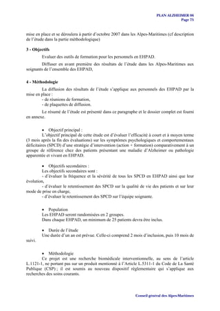 PLAN ALZHEIMER 06
                                                                                      Page 75


mise en place et se déroulera à partir d’octobre 2007 dans les Alpes-Maritimes (cf description
de l’étude dans la partie méthodologique)

3 - Objectifs
         Evaluer des outils de formation pour les personnels en EHPAD.
        Diffuser en avant première des résultats de l’étude dans les Alpes-Maritimes aux
soignants de l’ensemble des EHPAD,

4 - Méthodologie
        La diffusion des résultats de l’étude s’applique aux personnels des EHPAD par la
mise en place :
        - de réunions de formation,
        - de plaquettes de diffusion.
        Le résumé de l’étude est présenté dans ce paragraphe et le dossier complet est fourni
en annexe.

          • Objectif principal :
          L’objectif principal de cette étude est d’évaluer l’efficacité à court et à moyen terme
(3 mois après la fin des évaluations) sur les symptômes psychologiques et comportementaux
déficitaires (SPCD) d’une stratégie d’intervention (action + formation) comparativement à un
groupe de référence chez des patients présentant une maladie d’Alzheimer ou pathologie
apparentée et vivant en EHPAD.

         • Objectifs secondaires :
         Les objectifs secondaires sont :
         - d’évaluer la fréquence et la sévérité de tous les SPCD en EHPAD ainsi que leur
évolution,
         - d’évaluer le retentissement des SPCD sur la qualité de vie des patients et sur leur
mode de prise en charge,
         - d’évaluer le retentissement des SPCD sur l’équipe soignante.

         • Population
         Les EHPAD seront randomisées en 2 groupes.
         Dans chaque EHPAD, un minimum de 25 patients devra être inclus.

         • Durée de l’étude
         Une durée d’un an est prévue. Celle-ci comprend 2 mois d’inclusion, puis 10 mois de
suivi.

        • Méthodologie
        Ce projet est une recherche biomédicale interventionnelle, au sens de l’article
L.1121-1, ne portant pas sur un produit mentionné à l’Article L.5311-1 du Code de La Santé
Publique (CSP) ; il est soumis au nouveau dispositif règlementaire qui s’applique aux
recherches des soins courants.



                                                               Conseil général des Alpes-Maritimes
 