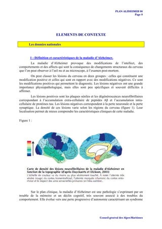 PLAN ALZHEIMER 06
                                                                                       Page 8




                            ELEMENTS DE CONTEXTE

       Les données nationales



        1 - Définition et caractéristiques de la maladie d’Alzheimer.
         La maladie d’Alzheimer provoque des modifications de l’intellect, des
comportements et des affects qui sont la conséquence de changements structuraux du cerveau
que l’on peut observer à l’œil nu et au microscope, à l’examen post-mortem.
          On peut classer les lésions du cerveau en deux groupes : celles qui constituent une
modification positive et celles qui sont en rapport avec des modifications négatives. Ce sont
les modifications positives qui permettent le diagnostic. Les lésions négatives ont une grande
importance physiopathologique, mais elles sont peu spécifiques et souvent difficiles à
affirmer.
          Les lésions positives sont les plaques séniles et les dégénérescences neurofibrillaires
correspondant à l’accumulation extra-cellulaire de peptides Aβ et l’accumulation intra-
cellulaire de protéines tau. Les lésions négatives correspondent à la perte neuronale et la perte
synaptique. La densité de ces lésions varie selon les régions du cerveau (figure 1). Leur
localisation permet de mieux comprendre les caractéristiques cliniques de cette maladie.

Figure 1 :




        Sur le plan clinique, la maladie d’Alzheimer est une pathologie s’exprimant par un
trouble de la mémoire et un déclin cognitif, très souvent associé à des troubles du
comportement. Elle évolue vers une perte progressive d’autonomie caractérisant un syndrome




                                                               Conseil général des Alpes-Maritimes
 