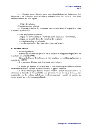 PLAN ALZHEIMER 06
                                                                                     Page 77


         Les évaluations seront effectuées par un professionnel indépendant du formateur. Les
formateurs et les évaluateurs seront réalisés en amont du début de l’étude au cours d’une
réunion commune aux trois régions.

       • Critère d’évaluation
       Critère de jugement principal :
       Les fréquence et sévérité des troubles du comportement à type d’hyperactivité ou de
symptômes psychotiques.

         Critères de jugement secondaires :
         - L’impact sur la fréquence et la sévérité des autres troubles du comportement,
         - L’impact sur la qualité de vie des patients et des soignants,
         - Le retentissement sur les soignants,
         - Le nombre de transferts dans les services aigus ou d’urgence.

5 – Résultats attendus
         Cette étude permettra :
         - d’obtenir des informations précises sur les troubles du comportement présentés par
les patients résidant en EHPAD,
         - d’évaluer l’efficacité de techniques de prise en charge pouvant être applicables à la
majorité des EHPAD,
         - de permettre un début de généralisation de ces techniques.

         Les actions qui pourront en découler sont la rédaction et la publication de guide de
fonctionnement afin de favoriser la généralisation de ce type de formation.
         Les actions et techniques de soins efficaces pourront s’étendre aux auxiliaires de vie
intervenant à domicile et être profitables aux personnes vivant encore à domicile, mais
caractérisées par les mêmes pathologies (dysfonctionnements cognitifs et troubles du
comportement) que celles inclues dans l’étude.




                                                              Conseil général des Alpes-Maritimes
 