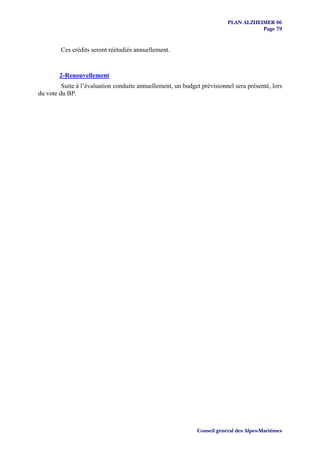 PLAN ALZHEIMER 06
                                                                                    Page 79


        Ces crédits seront réétudiés annuellement.


        2-Renouvellement
         Suite à l’évaluation conduite annuellement, un budget prévisionnel sera présenté, lors
du vote du BP.




                                                             Conseil général des Alpes-Maritimes
 