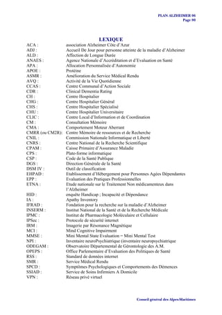 PLAN ALZHEIMER 06
                                                                              Page 80




                                   LEXIQUE
ACA :             association Alzheimer Côte d’Azur
ADJ :             Accueil De Jour pour personne atteinte de la maladie d’Alzheimer
ALD :             Affection de Longue Durée
ANAES :           Agence Nationale d’Accréditation et d’Evaluation en Santé
APA :             Allocation Personnalisée d’Autonomie
APOE :            Protéine
ASMR :            Amélioration du Service Médical Rendu
AVQ :             Activité de la Vie Quotidienne
CCAS :            Centre Communal d’Action Sociale
CDR :             Clinical Dementia Rating
CH :              Centre Hospitalier
CHG :             Centre Hospitalier Général
CHS :             Centre Hospitalier Spécialisé
CHU :             Centre Hospitalier Universitaire
CLIC :            Centre Local d’Information et de Coordination
CM :              Consultation Mémoire
CMA :             Comportement Moteur Aberrant
CMRR (ou CM2R):   Centre Mémoire de ressources et de Recherche
CNIL :            Commission Nationale Informatique et Liberté
CNRS :            Centre National de la Recherche Scientifique
CPAM :            Caisse Primaire d’Assurance Maladie
CPS :             Plate-forme informatique
CSP :             Code de la Santé Publique
DGS :             Direction Générale de la Santé
DSM IV :          Outil de classification
EHPAD :           Etablissement d’Hébergement pour Personnes Agées Dépendantes
EPP :             Evaluation des Pratiques Professionnelles
ETNA :            Etude nationale sur le Traitement Non médicamenteux dans
                  l’Alzheimer
HID :             enquête Handicap ; Incapacité et Dépendance
IA :              Apathy Inventory
IFRAD :           Fondation pour la recherche sur la maladie d’Alzheimer
INSERM :          Institut National de la Santé et de la Recherche Médicale
IPMC :            Institut de Pharmacologie Moléculaire et Cellulaire
IPSec :           Protocole de sécurité internet
IRM :             Imagerie par Résonance Magnétique
MCI :             Mind Cognitive Impairment
MMSE :            Mini Mental State Evaluation = Mini Mental Test
NPI :             Inventaire neuroPsychiatrique (inventaire neuropsychiatrique
ODEGAM :          Observatoire Départemental de Gérontologie des A.M.
OPEPS :           Office Parlementaire d’Evaluation des Politiques de Santé
RSS :             Standard de données internet
SMR :             Service Médical Rendu
SPCD :            Symptômes Psychologiques et Comportements des Démences
SSIAD :           Service de Soins Infirmiers A Domicile
VPN :             Réseau privé virtuel



                                                       Conseil général des Alpes-Maritimes
 
