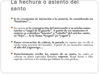 La hechura o asiento del
santo
Es la ceremonia de iniciación a la santería. Es considerada un
“bautismo”…
En esencia es la consagración del interesado a su oricha-santo
tutelar o “angel de la guarda”. A partir de ese momento el
santero se considera “asiento” o “caballo” del oricha- santo,
su “hijo”… Se le llama “Iyaguó” (o “yaguó”)
Pasos: revocación de cabeza, la parada (se supone que en ella el
oricha toma posesión del iniciado). A partir de ese momento comienza
el año del yaguorage…
Posteriormente recibe los otanes de su santo, las cuales se
colocan en platos especiales llamados soperas. Rezar frente a ellos
equivale a invocar a los orichas que habitan en estas piedras.
 