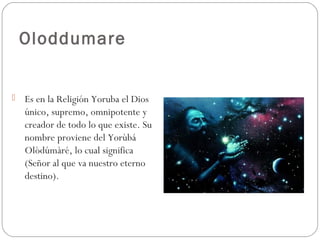 Oloddumare
 Es en la Religión Yoruba el Dios
único, supremo, omnipotente y
creador de todo lo que existe. Su
nombre proviene del Yorùbá
Olòdúmàré, lo cual significa
(Señor al que va nuestro eterno
destino). 
 