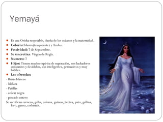 Yemayá
 Es una Orisha respetable, dueña de los océanos y la maternidad.
 Colores: blanco(trasparente) y Azules.
 Festividad: 7 de Septiembre.
 Se sincretiza: Virgen de Regla.
 Numero: 7
 Hijos: Tienen mucho espíritu de superación, son luchadores
constantes y decididos, son inteligentes, persuasivos y muy
hábiles.
 Las ofrendas:
- Rosas blancas
- Melaza
- Patillas
- azúcar negra
- pescado entero
Se sacrifican carnero, gallo, paloma, guineo, jicotea, pato, gallina,
loro, ganso, codorniz.
 