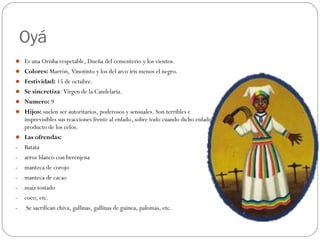 Oyá
 Es una Orisha respetable, Dueña del cementerio y los vientos.
 Colores: Marrón, Vinotinto y los del arco iris menos el negro.
 Festividad: 15 de octubre.
 Se sincretiza: Virgen de la Candelaria.
 Numero: 9
 Hijos: suelen ser autoritarios, poderosos y sensuales. Son terribles e
imprevisibles sus reacciones frente al enfado, sobre todo cuando dicho enfado es
producto de los celos.
 Las ofrendas:
- Batata
- arroz blanco con berenjena
- manteca de corojo
- manteca de cacao
- maíz tostado
- coco, etc.
- Se sacrifican chiva, gallinas, gallinas de guinea, palomas, etc.
 