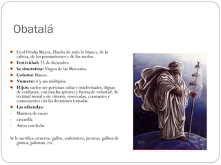 Obatalá
 Es el Orisha Mayor, Dueño de todo lo blanco, de la
cabeza, de los pensamientos y de los sueños.
 Festividad: 25 de diciembre
 Se sincretiza: Virgen de las Mercedes.
 Colores: Blanco.
 Numero: 4 y sus múltiplos.
 Hijos: suelen ser personas cultas e intelectuales, dignas
de confianza, con mucho aplomo y fuerza de voluntad, de
rectitud moral y de criterio, reservadas, constantes y
consecuentes con las decisiones tomadas.
 Las ofrendas:
- Manteca de cacao
- cascarilla
- Arroz con leche
Se le sacrifica carneros, gallos, codornices, jicoteas, gallina de
guinea, palomas, etc.
 
