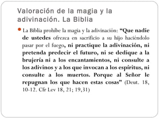 Valoración de la magia y la
adivinación. La Biblia
La Biblia prohíbe la magia y la adivinación: “Que nadie
de ustedes ofrezca en sacrificio a su hijo haciéndolo
pasar por el fuego, ni practique la adivinación, ni
pretenda predecir el futuro, ni se dedique a la
brujería ni a los encantamientos, ni consulte a
los adivinos y a los que invocan a los espíritus, ni
consulte a los muertos. Porque al Señor le
repugnan los que hacen estas cosas” (Deut. 18,
10-12. Cfr Lev 18, 21; 19,31)
 