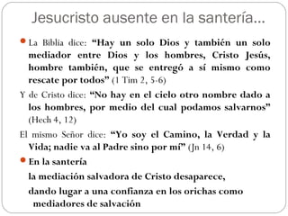 Jesucristo ausente en la santería…
La Biblia dice: “Hay un solo Dios y también un solo
mediador entre Dios y los hombres, Cristo Jesús,
hombre también, que se entregó a sí mismo como
rescate por todos” (1 Tim 2, 5-6)
Y de Cristo dice: “No hay en el cielo otro nombre dado a
los hombres, por medio del cual podamos salvarnos”
(Hech 4, 12)
El mismo Señor dice: “Yo soy el Camino, la Verdad y la
Vida; nadie va al Padre sino por mí” (Jn 14, 6)
En la santería
la mediación salvadora de Cristo desaparece,
dando lugar a una confianza en los orichas como
mediadores de salvación
 