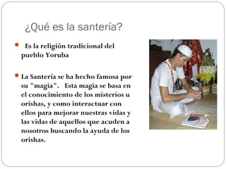 ¿Qué es la santería?
 Es la religión tradicional del
pueblo Yoruba
La Santería se ha hecho famosa por
su "magia".  Esta magia se basa en
el conocimiento de los misterios u
orishas, y como interactuar con
ellos para mejorar nuestras vidas y
las vidas de aquellos que acuden a
nosotros buscando la ayuda de los
orishas. 
 
