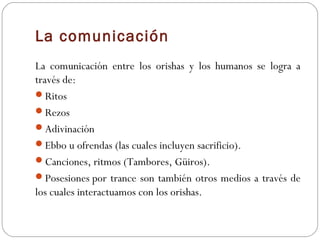 La comunicación
La comunicación entre los orishas y los humanos se logra a
través de:
Ritos
Rezos
Adivinación  
Ebbo u ofrendas (las cuales incluyen sacrificio).  
Canciones, ritmos (Tambores, Güiros). 
Posesiones por trance son también otros medios a través de
los cuales interactuamos con los orishas.
 