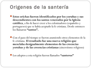 Origenes de la santería
Estos orichas fueron identificados por los yorubas y sus
descendientes con los santos venerados por la Iglesia
católica, a fin de hacer creer a los colonizadores (españoles y
portugueses) que se había aceptado la fe cristiana. Desde entonces
los llamaron “santos”.
Con el paso del tiempo se fueron asumiendo otros elementos de la
fe cristiana. El resultado fue una nueva religión que
mezclaba desigualmente elementos de las creencias
yorubas y de las creencias cristianas (sincretismo religioso)
Los adeptos a esta religión fueron llamados “santeros”
 