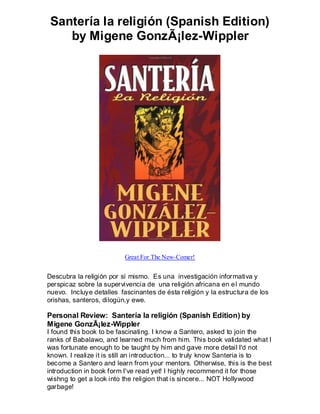 Santería la religión (Spanish Edition)
    by Migene GonzÃ¡lez-Wippler




                          Great For The New-Comer!


Descubra la religión por sí mismo. Es una investigación informativa y
perspicaz sobre la supervivencia de una religión africana en e l mundo
nuevo. Incluye detalles fascinantes de ésta religión y la estructura de los
orishas, santeros, dilogún,y ewe.

Personal Review: Santería la religión (Spanish Edition) by
Migene GonzÃ¡lez-Wippler
I found this book to be fascinating. I know a Santero, asked to join the
ranks of Babalawo, and learned much from him. This book validated what I
was fortunate enough to be taught by him and gave more detail I'd not
known. I realize it is still an introduction... to truly know Santeria is to
become a Santero and learn from your mentors. Otherwise, this is the best
introduction in book form I've read yet! I highly recommend it for those
wishng to get a look into the religion that is sincere... NOT Hollywood
garbage!
 