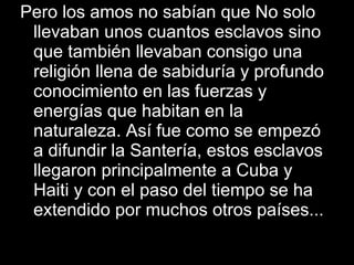 Pero los amos no sabían que No solo llevaban unos cuantos esclavos sino que también llevaban consigo una religión llena de sabiduría y profundo conocimiento en las fuerzas y energías que habitan en la naturaleza. Así fue como se empezó a difundir la Santería, estos esclavos llegaron principalmente a Cuba y Haiti y con el paso del tiempo se ha extendido por muchos otros países... 