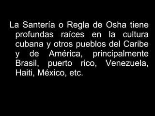 La Santería o Regla de Osha tiene profundas raíces en la cultura cubana y otros pueblos del Caribe y de América, principalmente Brasil, puerto rico, Venezuela, Haiti, México, etc. 