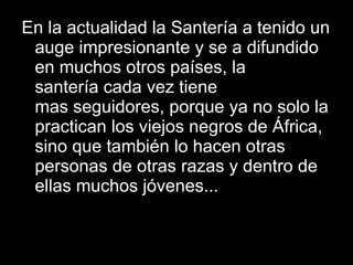 En la actualidad la Santería a tenido un auge impresionante y se a difundido en muchos otros países, la santería cada vez tiene mas seguidores, porque ya no solo la practican los viejos negros de África, sino que también lo hacen otras personas de otras razas y dentro de ellas muchos jóvenes... 