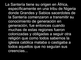 La Santería tiene su origen en África, específicamente en una tribu de Nigeria donde Grandes y Sabios sacerdotes de la Santería comenzaron a transmitir su conocimiento de generación en generación, fue entonces cuando muchas de estas regiones fueron colonizadas y obligadas a seguir otra religión que como todos sabemos la iglesia católica mataba o castigaba a todos aquellos que no seguían sus creencias... 