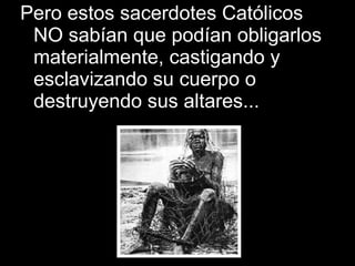 Pero estos sacerdotes Católicos NO sabían que podían obligarlos materialmente, castigando y esclavizando su cuerpo o destruyendo sus altares... 