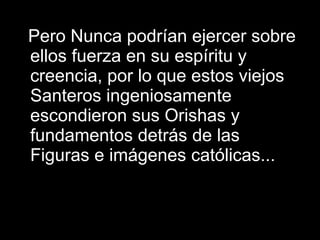 Pero Nunca podrían ejercer sobre ellos fuerza en su espíritu y creencia, por lo que estos viejos Santeros ingeniosamente escondieron sus Orishas y fundamentos detrás de las Figuras e imágenes católicas...  