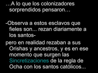 … A lo que los colonizadores sorprendidos pensaron…  -Observa a estos esclavos que fieles son... rezan diariamente a los santos- pero en realidad rezaban a sus Orishas y ancestros, y es en ese momento que surgen las  Sincretizaciones  de la regla de Ocha con los santos católicos... 