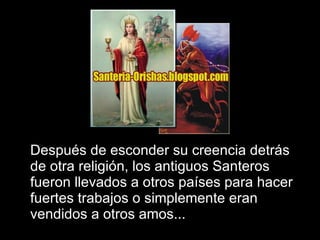 Después de esconder su creencia detrás de otra religión, los antiguos Santeros fueron llevados a otros países para hacer fuertes trabajos o simplemente eran vendidos a otros amos... 