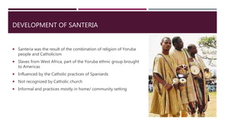 DEVELOPMENT OF SANTERIA
 Santeria was the result of the combination of religion of Yoruba
people and Catholicism
 Slaves from West Africa, part of the Yoruba ethnic group brought
to Americas
 Influenced by the Catholic practices of Spaniards
 Not recognized by Catholic church
 Informal and practices mostly in home/ community setting
 