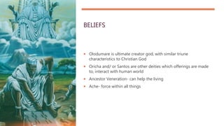 BELIEFS
 Olodumare is ultimate creator god, with similar triune
characteristics to Christian God
 Oricha and/ or Santos are other deities which offerings are made
to, interact with human world
 Ancestor Veneration- can help the living
 Ache- force within all things
 