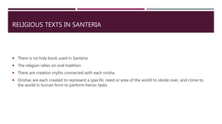 RELIGIOUS TEXTS IN SANTERIA
 There is no holy book used in Santeria
 The religion relies on oral tradition
 There are creation myths connected with each orisha
 Orishas are each created to represent a specific need or area of the world to reside over, and come to
the world in human form to perform heroic tasks
 