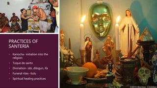 PRACTICES OF
SANTERIA
 Kariocha- initiation into the
religion
 Toque de santo
 Divination- obi, dilogun, ifa
 Funeral rites- itulu
 Spiritual healing practices
 