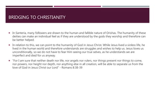 BRIDGING TO CHRISTIANITY
 In Santeria, many followers are drawn to the human and fallible nature of Orishas. The humanity of these
deities can make an individual feel as if they are understood by the gods they worship and therefore can
be better helped.
 In relation to this, we can point to the humanity of God in Jesus Christ. While Jesus lived a sinless life, he
lived in the human world and therefore understands are struggles and wishes to help us. Jesus loves us
unconditionally, so we do not have to fear Him seeing our true selves, as he understands we are
imperfect and died for us anyway.
 “For I am sure that neither death nor life, nor angels nor rulers, nor things present nor things to come,
nor powers, nor height nor depth, nor anything else in all creation, will be able to separate us from the
love of God in Jesus Christ our Lord” - Romans 8:38-39
 