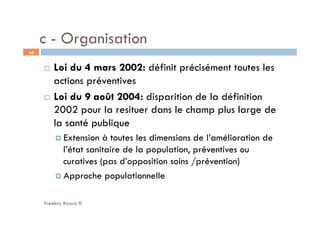 c - Organisation
  Loi du 4 mars 2002: définit précisément toutes les
actions préventives
  Loi du 9 août 2004: disparition de la définition
2002 pour la resituer dans le champ plus large de
la santé publique
 Extension à toutes les dimensions de l’amélioration de
l’état sanitaire de la population, préventives ou
curatives (pas d’opposition soins /prévention)
 Approche populationnelle
Frédéric Bizard ®
10
 
