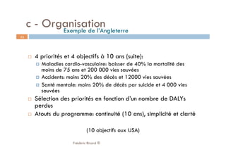   4 priorités et 4 objectifs à 10 ans (suite):
  Maladies cardio-vasculaire: baisser de 40% la mortalité des
moins de 75 ans et 200 000 vies sauvées
  Accidents: moins 20% des décès et 12000 vies sauvées
  Santé mentale: moins 20% de décès par suicide et 4 000 vies
sauvées
  Sélection des priorités en fonction d’un nombre de DALYs
perdus
  Atouts du programme: continuité (10 ans), simplicité et clarté
(10 objectifs aux USA)
Frédéric Bizard ®
13
c - OrganisationExemple de l’Angleterre
 
