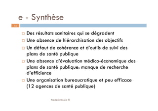   Des résultats sanitaires qui se dégradent
  Une absence de hiérarchisation des objectifs
  Un défaut de cohérence et d’outils de suivi des
plans de santé publique
  Une absence d’évaluation médico-économique des
plans de santé publique: manque de recherche
d’efficience
  Une organisation bureaucratique et peu efficace
(12 agences de santé publique)
Frédéric Bizard ®
14
e - Synthèse
 