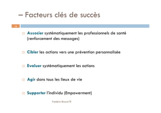   Associer systématiquement les professionnels de santé
(renforcement des messages)
  Cibler les actions vers une prévention personnalisée
  Evaluer systématiquement les actions
  Agir dans tous les lieux de vie
  Supporter l’individu (Empowerment)
Frédéric Bizard ®
15
– Facteurs clés de succès
 
