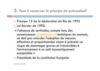 2- Faut-il conserver le principe de précaution?
Frédéric Bizard©
17
  Principe 15 de la déclaration de Rio de 1992
  Loi Barnier de 1995:
 « l'absence de certitudes, compte tenu des
connaissances scientifiques et techniques du moment,
ne doit pas retarder l'adoption de mesures
effectives et proportionnées visant à prévenir un
risque de dommages graves et irréversibles à
l'environnement à un coût économiquement
acceptable » 
  Préambule de la constitution française
 