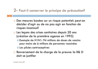 2- Faut-il conserver le principe de précaution?
Frédéric Bizard©
18
  Des mesures basées sur un risque potentiel: peut-on
décider d’agir ou de na pas agir en fonction de
risques inconnus?
  Les leçons des crises sanitaires depuis 20 ans
(création de la première agence en 1993)
 Exemple de H1N1: 94 millions de doses de vaccins
pour moins de 6 millions de personnes vaccinées
 Les pilules contraceptives
  Renversement de la charge de la preuve: la R& D
doit se justifier
 
