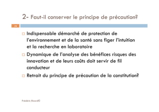 2- Faut-il conserver le principe de précaution?
Frédéric Bizard©
19
  Indispensable démarché de protection de
l’environnement et de la santé sans figer l’intuition
et la recherche en laboratoire
  Dynamique de l’analyse des bénéfices risques des
innovation et de leurs coûts doit servir de fil
conducteur
  Retrait du principe de précaution de la constitution?
 