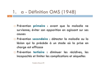 1.  a - Définition OMS (1948)
  Prévention primaire : avant que la maladie ne
survienne; éviter son apparition en agissant sur ses
causes
  Prévention secondaire : détecter la maladie ou la
lésion qui la précède à un stade où la prise en
charge est efficace
  Prévention tertiaire : diminuer les récidives, les
incapacités et limiter les complications et séquelles
Frédéric Bizard ®
5
 