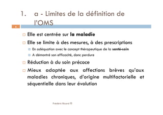1.  a - Limites de la définition de
l’OMS
  Elle est centrée sur la maladie
  Elle se limite à des mesures, à des prescriptions
  En adéquation avec le concept thérapeutique de la santé-soin
  A démontré son efficacité, donc perdure
  Réduction à du soin précoce
  Mieux adaptée aux affections brèves qu’aux
maladies chroniques, d’origine multifactorielle et
séquentielle dans leur évolution
Frédéric Bizard ®
6
 
