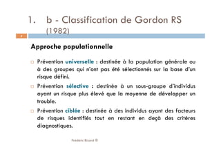 1.  b - Classification de Gordon RS
(1982)
Approche populationnelle
  Prévention universelle : destinée à la population générale ou
à des groupes qui n’ont pas été sélectionnés sur la base d’un
risque défini.
  Prévention sélective : destinée à un sous-groupe d’individus
ayant un risque plus élevé que la moyenne de développer un
trouble.
  Prévention ciblée : destinée à des individus ayant des facteurs
de risques identifiés tout en restant en deçà des critères
diagnostiques.
Frédéric Bizard ®
7
 