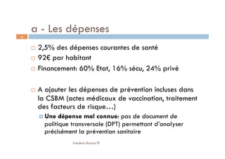   2,5% des dépenses courantes de santé
  92€ par habitant
  Financement: 60% Etat, 16% sécu, 24% privé
  A ajouter les dépenses de prévention incluses dans
la CSBM (actes médicaux de vaccination, traitement
des facteurs de risque…)
 Une dépense mal connue: pas de document de
politique transversale (DPT) permettant d’analyser
précisément la prévention sanitaire
Frédéric Bizard ®
9
a - Les dépenses
 