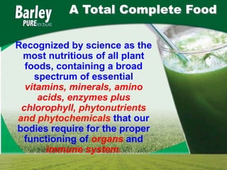 A Total Complete Food

Recognized by science as the
 most nutritious of all plant
  foods, containing a broad
    spectrum of essential
  vitamins, minerals, amino
     acids, enzymes plus
 chlorophyll, phytonutrients
and phytochemicals that our
bodies require for the proper
  functioning of organs and
       immune system.
 