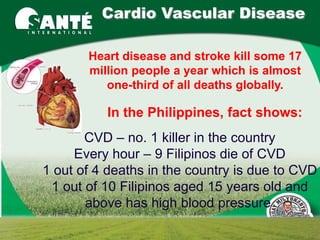 Cardio Vascular Disease

       Heart disease and stroke kill some 17
       million people a year which is almost
          one-third of all deaths globally.

          In the Philippines, fact shows:
       CVD – no. 1 killer in the country
     Every hour – 9 Filipinos die of CVD
1 out of 4 deaths in the country is due to CVD
 1 out of 10 Filipinos aged 15 years old and
       above has high blood pressure
 