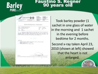 Faustino S. Regner
   90 years old


          Took barley powder (1
       sachet in one glass of water
      in the morning and 1 sachet
           in the evening before
          bedtime for 2 months.
       Second x-ray taken April 23,
      2010 (shown at left) showed
            that the heart is not
                  enlarged.
 