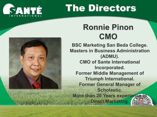 The Directors
     Ronnie Pinon
        CMO
 BSC Marketing San Beda College.
Masters in Business Administration
              (ADMU).
   CMO of Sante International
           Incorporated.
  Former Middle Management of
      Triumph International.
   Former General Manager of
            Scholastic.
 More than 20 Years experience in
         Direct Marketing.
 