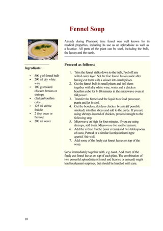 Fennel Soup
                                Already during Pharaonic time fennel was well known for its
                                medical properties, including its use as an aphrodisiac as well as
                                a laxative. All parts of the plant can be used, including the bulb,
                                the leaves and the seeds.


                                Proceed as follows:
Ingredients:
                                    1. Trim the fennel stalks down to the bulb, Peel off any
     •   500 g of fennel bulb          wilted outer layer. Set the fine fennel leaves aside after
     •   200 ml dry white              having cut them with a scissor into small pieces.
         wine                       2. Cut the fennel bulb in small pieces and boil them
     •   100 g smoked                  together with dry white wine, water and a chicken
         chicken breasts or            bouillon cube for 8-10 minutes in the microwave oven at
         shrimps                       full power.
     •   chicken bouillon           3. Transfer the fennel and the liquid to a food processor,
         cube                          purée and let it cool.
     •   125 ml crème               4. Cut the boneless, skinless chicken breasts (if possible
         fraiche                       smoked) into thin slices and add to the purée. If you are
     •   2 tbsp ouzo or                using shrimps instead of chicken, proceed straight to the
         Pernod                        following step.
     •   200 ml water               5. Microwave on high for four minutes. If you are using
                                       shrimps, add them. Microwave for another minute.
                                    6. Add the crème fraiche (sour cream) and two tablespoons
                                       of ouzo, Pernod or a similar licorice/aniseed type
                                       aperitif. Stir well.
                                    7. Add some of the finely cut fennel leaves on top of the
                                       soup.

                                Serve immediately together with, e.g. toast. Add more of the
                                finely cut fennel leaves on top of each plate. The combination of
                                two powerful aphrodisiacs (fennel and licorice or aniseed) might
                                lead to pleasant surprises, but should be handled with care.




10
 